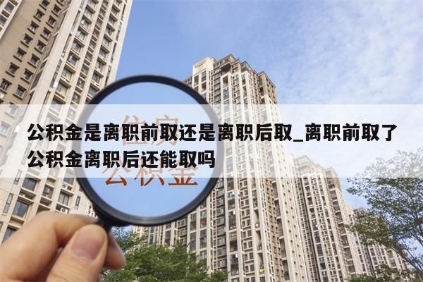 公积金是离职前取还是离职后取_离职前取了公积金离职后还能取吗